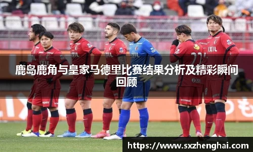 鹿岛鹿角与皇家马德里比赛结果分析及精彩瞬间回顾